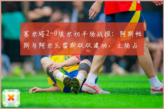 塞尔塔2-0埃尔切半场战报：阿斯帕斯与阿尔瓦雷斯双双建功，主场占得先机