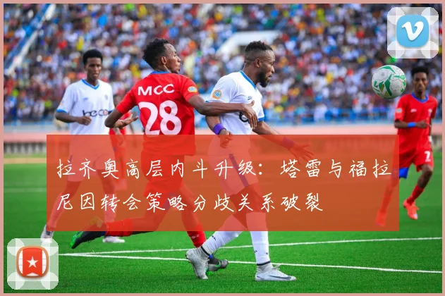 拉齐奥高层内斗升级：塔雷与福拉尼因转会策略分歧关系破裂