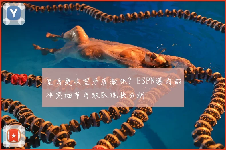 皇马更衣室矛盾激化？ESPN曝内部冲突细节与球队现状分析