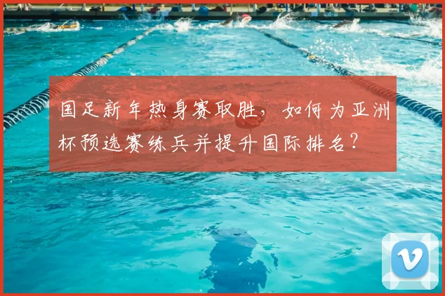 国足新年热身赛取胜，如何为亚洲杯预选赛练兵并提升国际排名？