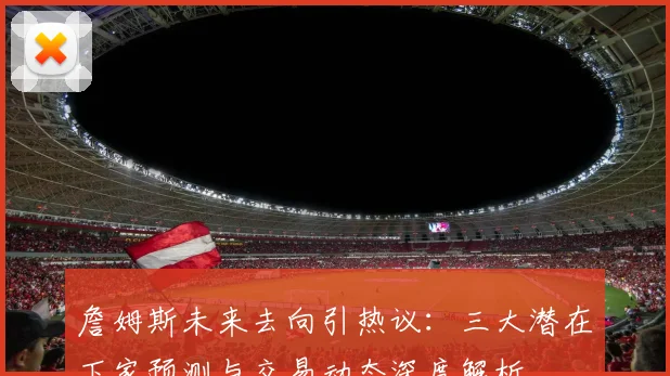 詹姆斯未来去向引热议：三大潜在下家预测与交易动态深度解析