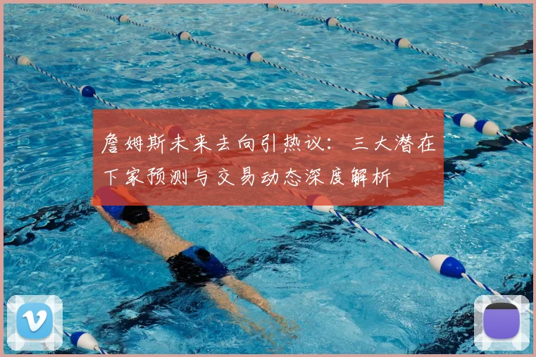 詹姆斯未来去向引热议：三大潜在下家预测与交易动态深度解析