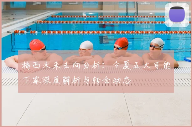 梅西未来去向分析:今夏五大可能下家深度解析与转会动态