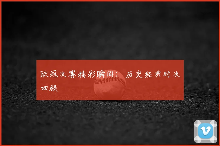 欧冠决赛精彩瞬间:历史经典对决回顾
