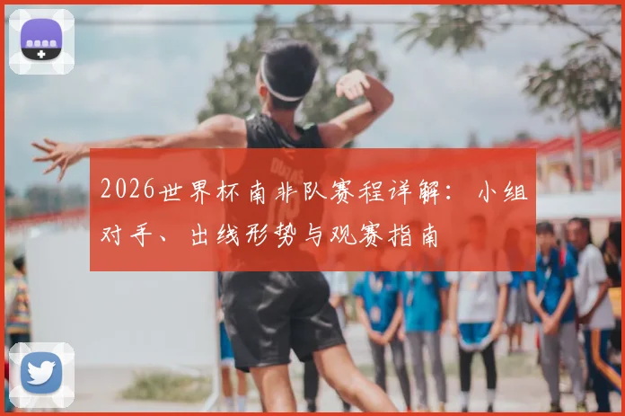 2026世界杯南非队赛程详解：小组对手、出线形势与观赛指南