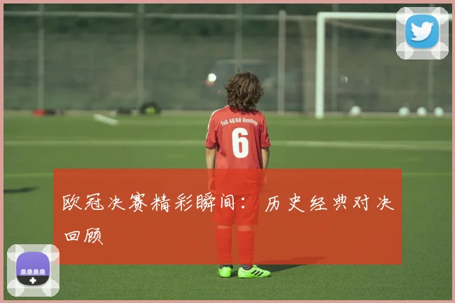 欧冠决赛精彩瞬间:历史经典对决回顾