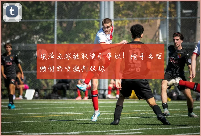 埃泽点球被取消引争议！枪手名宿赖特怒喷裁判双标