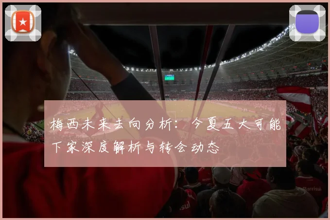 梅西未来去向分析:今夏五大可能下家深度解析与转会动态
