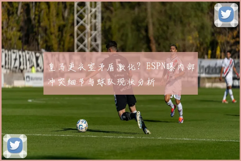 皇马更衣室矛盾激化？ESPN曝内部冲突细节与球队现状分析