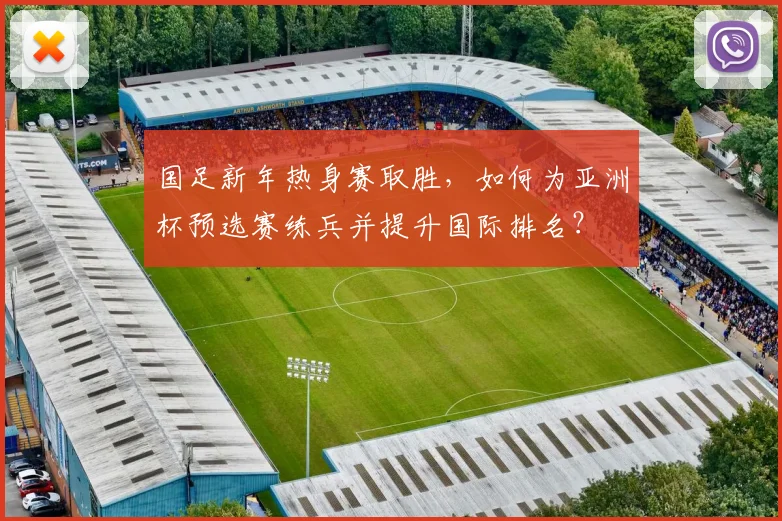 国足新年热身赛取胜,如何为亚洲杯预选赛练兵并提升国际排名?